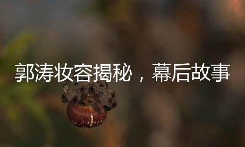 郭濤妝容揭秘，幕后故事揭秘與多個(gè)角色重塑的背后功臣