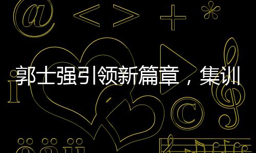 郭士強引領(lǐng)新篇章，集訓(xùn)特邀NBA訓(xùn)練師助力中國籃球新突破