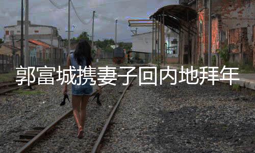 郭富城攜妻子回內(nèi)地拜年，恩愛(ài)甜蜜再現(xiàn)