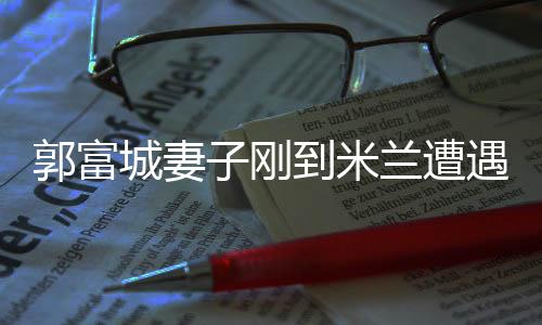 郭富城妻子剛到米蘭遭遇搶劫事件