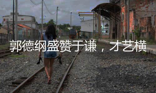 郭德綱盛贊于謙，才藝橫溢，謙受益明