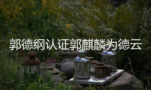 郭德綱認證郭麒麟為德云社繼承人，未來之星已揭曉