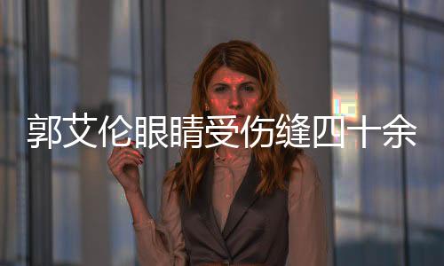 郭艾倫眼睛受傷縫四十余針，眾球迷關(guān)注心系一線希望快速康復(fù)