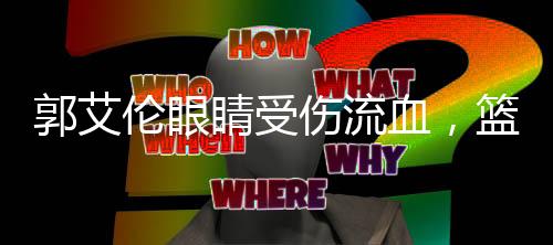 郭艾倫眼睛受傷流血，籃球賽場(chǎng)遭遇不幸事件