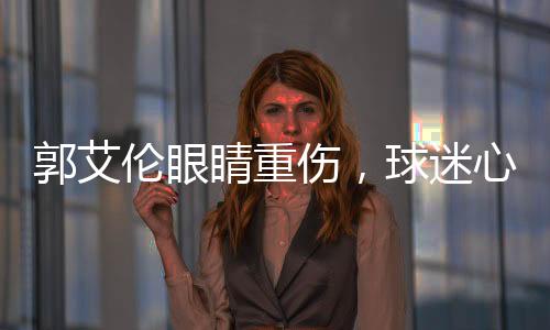 郭艾倫眼睛重傷，球迷心系安危，若失去光明，他將何去何從？