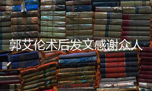 郭艾倫術后發(fā)文感謝眾人報平安，展現(xiàn)堅定信念與團結力量