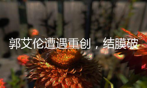 郭艾倫遭遇重創(chuàng)，結(jié)膜破碎，眼縫四十余針，未來(lái)之路仍待觀察