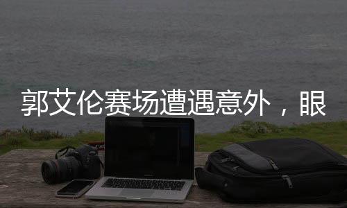 郭艾倫賽場(chǎng)遭遇意外，眼睛受傷流血