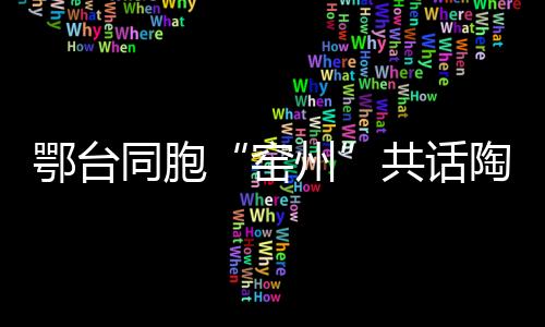 鄂臺同胞“窯州”共話陶藝傳承創(chuàng)新與合作