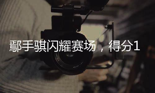 鄢手騏閃耀賽場，得分14助攻5——籃球場上的非凡表現(xiàn)