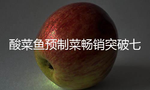 酸菜魚預(yù)制菜暢銷突破七萬份大關(guān)，市場熱捧背后的成功秘訣