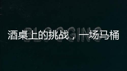 酒桌上的挑戰(zhàn)，一場馬桶水與友情的博弈