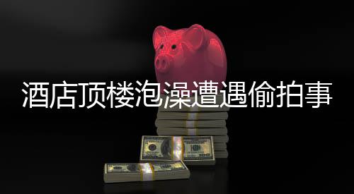 酒店頂樓泡澡遭遇偷拍事件，隱私權(quán)保護(hù)的警鐘再次敲響