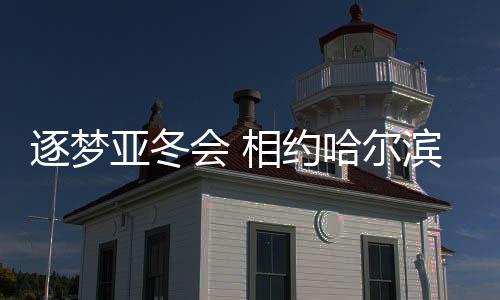逐夢亞冬會 相約哈爾濱——亞洲冬季運動盛事的熱烈期盼與期待
