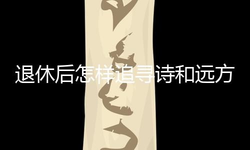 退休后怎樣追尋詩和遠方？去銀發(fā)旅游列車上看看
