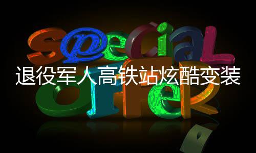 退役軍人高鐵站炫酷變裝，精神風(fēng)貌驚艷亮相