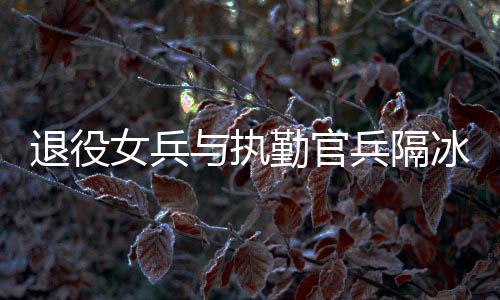 退役女兵與執(zhí)勤官兵隔冰墻互敬軍禮——軍民情深，禮贊新時(shí)代