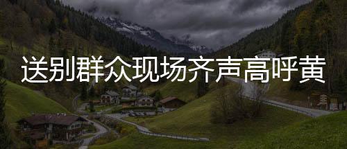 送別群眾現(xiàn)場(chǎng)齊聲高呼黃老一路走好，深切緬懷一路的溫暖相伴