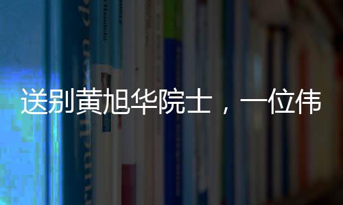 送別黃旭華院士，一位偉大的科技巨匠