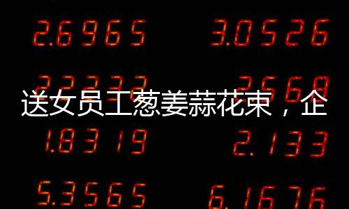 送女員工蔥姜蒜花束，企業(yè)獨(dú)特關(guān)懷，員工溫暖感受