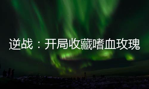 逆戰(zhàn)：開局收藏嗜血玫瑰！