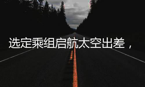 選定乘組啟航太空出差，揭秘今年中國太空探索任務之概要