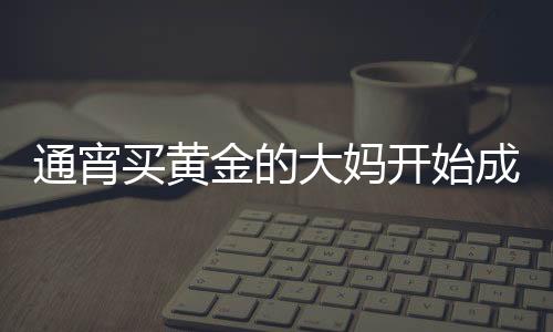通宵買黃金的大媽開始成堆吃早飯，黃金市場的活躍與消費(fèi)新風(fēng)尚