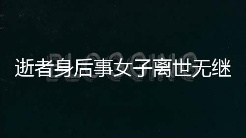 逝者身后事女子離世無(wú)繼承人，房產(chǎn)歸宿引熱議——?dú)w國(guó)家所有？