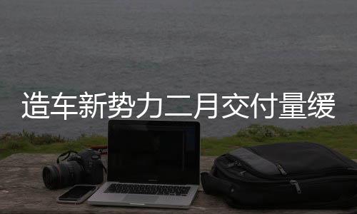 造車新勢(shì)力二月交付量緩慢升溫