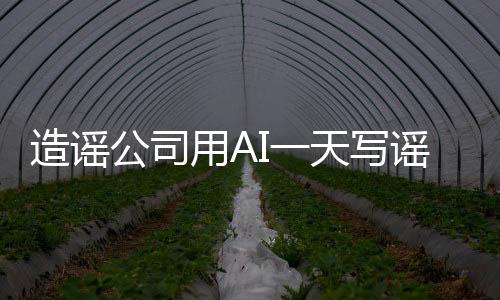 造謠公司用AI一天寫(xiě)謠言7000篇 每天收入1萬(wàn)元以上