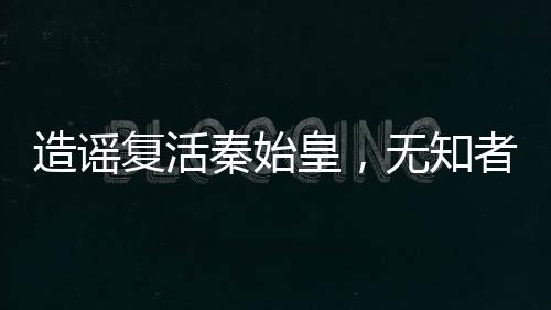 造謠復活秦始皇，無知者的代價
