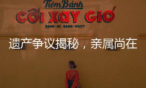 遺產(chǎn)爭(zhēng)議揭秘，親屬尚在，遺產(chǎn)為何收歸國(guó)有？