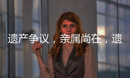 遺產(chǎn)爭議，親屬尚在，遺產(chǎn)緣何歸國有？