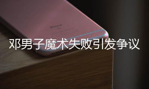 鄧男子魔術(shù)失敗引發(fā)爭議，觀眾反應(yīng)不一