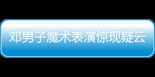 鄧男子魔術表演驚現(xiàn)疑云，現(xiàn)場觀眾猜測是否失敗——深入解析一場視覺盛宴的臺前幕后
