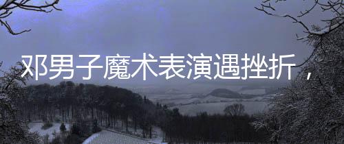 鄧男子魔術(shù)表演遇挫折，觀眾反響復(fù)雜難拼接——魔術(shù)師成敗與人心之謎揭秘