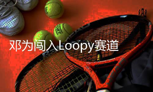 鄧為闖入Loopy賽道，新星閃耀賽道新篇章