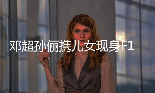 鄧超孫儷攜兒女現(xiàn)身F1賽場(chǎng)，一家四口共享賽車激情