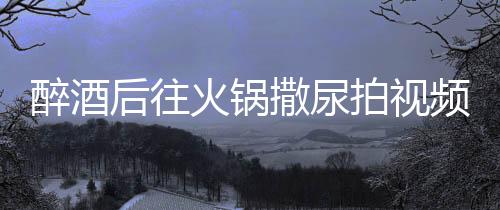 醉酒后往火鍋撒尿拍視頻引發(fā)公眾憤慨，兩人被警方拘留