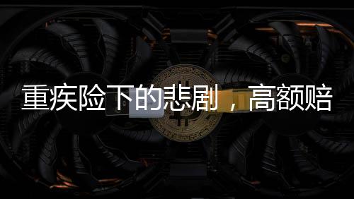 重疾險(xiǎn)下的悲劇，高額賠付承諾與現(xiàn)實(shí)差距揭秘50萬(wàn)保額重疾險(xiǎn)下幼兒身故僅獲賠1.38萬(wàn)事件