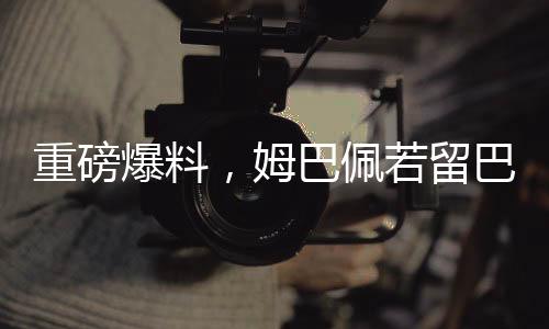 重磅爆料，姆巴佩若留巴黎將簽約稅前高達(dá)2.5億歐元合同