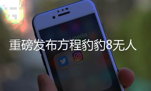 重磅發(fā)布方程豹豹8無人機版正式上市，引領(lǐng)智能無人機新篇章