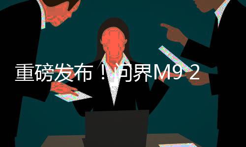 重磅發(fā)布！問界M9 2025款正式上市，起售價僅需46.98萬