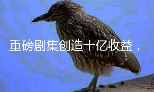 重磅劇集創(chuàng)造十億收益，平臺(tái)迎來(lái)內(nèi)容盈利新時(shí)代