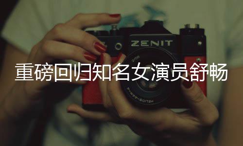 重磅回歸知名女演員舒暢宣布重返熒幕，期待已久的新征程即將開啟！