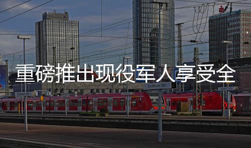 重磅推出現(xiàn)役軍人享受全面優(yōu)惠，退役軍人終身消費(fèi)八折特惠權(quán)益揭曉