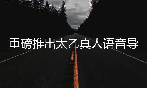 重磅推出太乙真人語音導(dǎo)航，引領(lǐng)智能導(dǎo)航新紀(jì)元