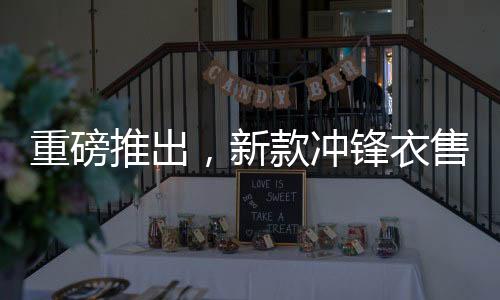 重磅推出，新款沖鋒衣售價8200元，上線即被搶購一空