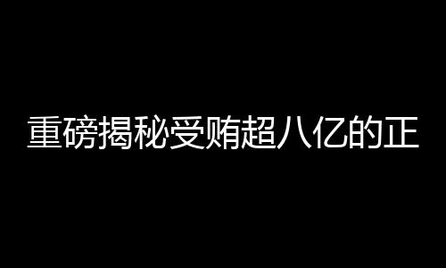 重磅揭秘受賄超八億的正部級老虎遭兩大平臺點名，究竟是何方神圣？