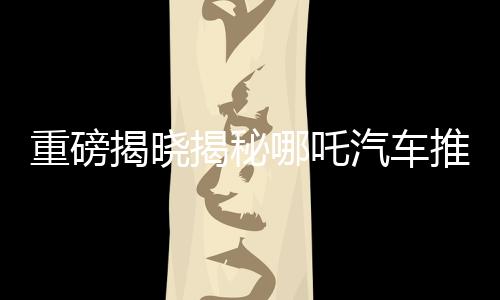重磅揭曉揭秘哪吒汽車推出的百億補(bǔ)貼活動，究竟屬于哪吒2的獨家福利？